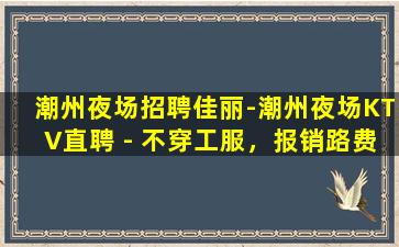 潮州夜场招聘佳丽-潮州夜场KTV直聘 - 不穿工服，报销路费